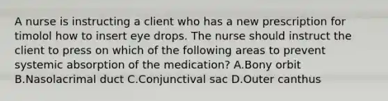 A nurse is instructing a client who has a new prescription for timolol how to insert eye drops. The nurse should instruct the client to press on which of the following areas to prevent systemic absorption of the medication? A.Bony orbit B.Nasolacrimal duct C.Conjunctival sac D.Outer canthus