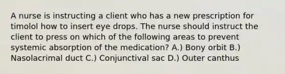 A nurse is instructing a client who has a new prescription for timolol how to insert eye drops. The nurse should instruct the client to press on which of the following areas to prevent systemic absorption of the medication? A.) Bony orbit B.) Nasolacrimal duct C.) Conjunctival sac D.) Outer canthus