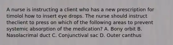 A nurse is instructing a client who has a new prescription for timolol how to insert eye drops. The nurse should instruct theclient to press on which of the following areas to prevent systemic absorption of the medication? A. Bony orbit B. Nasolacrimal duct C. Conjunctival sac D. Outer canthus