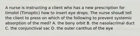 A nurse is instructing a client who has a new prescription for timolol (Timoptic) how to insert eye drops. The nurse shoudl tell the client to press on which of the following to prevent systemic absorption of the med? A. the bony orbit B. the nasolacrimal duct C. the conjunctival sac D. the outer canthus of the eye