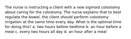 The nurse is instructing a client with a new sigmoid colostomy about caring for the colostomy. The nurse explains that to best regulate the bowel, the client should perform colostomy irrigation at the same time every day. What is the optimal time for doing this? a. two hours before bedtime b. an hour before a meal c. every two hours all day d. an hour after a meal