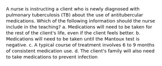 A nurse is instructing a client who is newly diagnosed with pulmonary tuberculosis (TB) about the use of antitubercular medications. Which of the following information should the nurse include in the teaching? a. Medications will need to be taken for the rest of the client's life, even if the client feels better. b. Medications will need to be taken until the Mantoux test is negative. c. A typical course of treatment involves 6 to 9 months of consistent medication use. d. The client's family will also need to take medications to prevent infection