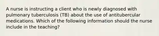 A nurse is instructing a client who is newly diagnosed with pulmonary tuberculosis (TB) about the use of antitubercular medications. Which of the following information should the nurse include in the teaching?