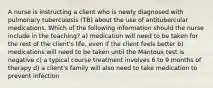 A nurse is instructing a client who is newly diagnosed with pulmonary tuberculosis (TB) about the use of antitubercular medications. Which of the following information should the nurse include in the teaching? a) medication will need to be taken for the rest of the client's life, even if the client feels better b) medications will need to be taken until the Mantoux test is negative c) a typical course treatment involves 6 to 9 months of therapy d) a client's family will also need to take medication to prevent infection