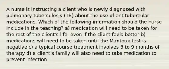 A nurse is instructing a client who is newly diagnosed with pulmonary tuberculosis (TB) about the use of antitubercular medications. Which of the following information should the nurse include in the teaching? a) medication will need to be taken for the rest of the client's life, even if the client feels better b) medications will need to be taken until the Mantoux test is negative c) a typical course treatment involves 6 to 9 months of therapy d) a client's family will also need to take medication to prevent infection