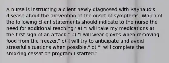 A nurse is instructing a client newly diagnosed with Raynaud's disease about the prevention of the onset of symptoms. Which of the following client statements should indicate to the nurse the need for additional teaching? a) "I will take my medications at the first sign of an attack." b) "I will wear gloves when removing food from the freezer." c)"I will try to anticipate and avoid stressful situations when possible." d) "I will complete the smoking cessation program I started."