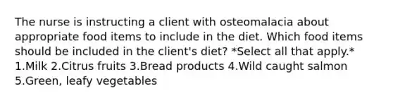 The nurse is instructing a client with osteomalacia about appropriate food items to include in the diet. Which food items should be included in the client's diet? *Select all that apply.* 1.Milk 2.Citrus fruits 3.Bread products 4.Wild caught salmon 5.Green, leafy vegetables