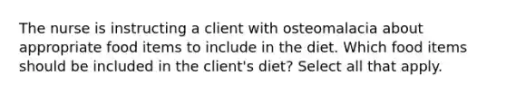 The nurse is instructing a client with osteomalacia about appropriate food items to include in the diet. Which food items should be included in the client's diet? Select all that apply.