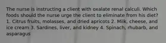 The nurse is instructing a client with oxalate renal calculi. Which foods should the nurse urge the client to eliminate from his diet? 1. Citrus fruits, molasses, and dried apricots 2. Milk, cheese, and ice cream 3. Sardines, liver, and kidney 4. Spinach, rhubarb, and asparagus