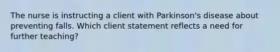 The nurse is instructing a client with Parkinson's disease about preventing falls. Which client statement reflects a need for further teaching?