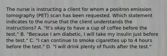 The nurse is instructing a client for whom a positron emission tomography (PET) scan has been requested. Which statement indicates to the nurse that the client understands the instructions? A. "It's okay to have a cup of coffee before the test." B. "Because I am diabetic, I will take my insulin just before the test." C. "I can continue to smoke cigarettes up to 4 hours before the test." D. "I will drink plenty of fluids after the test."