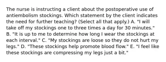 The nurse is instructing a client about the postoperative use of antiembolism stockings. Which statement by the client indicates the need for further teaching? (Select all that apply.) A. "I will take off my stockings one to three times a day for 30 minutes." B. "It is up to me to determine how long I wear the stockings at each interval." C. "My stockings are loose so they do not hurt my legs." D. "These stockings help promote blood flow." E. "I feel like these stockings are compressing my legs just a bit."