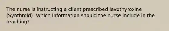 The nurse is instructing a client prescribed levothyroxine (Synthroid). Which information should the nurse include in the teaching?