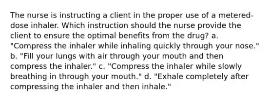 The nurse is instructing a client in the proper use of a metered-dose inhaler. Which instruction should the nurse provide the client to ensure the optimal benefits from the drug? a. "Compress the inhaler while inhaling quickly through your nose." b. "Fill your lungs with air through your mouth and then compress the inhaler." c. "Compress the inhaler while slowly breathing in through your mouth." d. "Exhale completely after compressing the inhaler and then inhale."