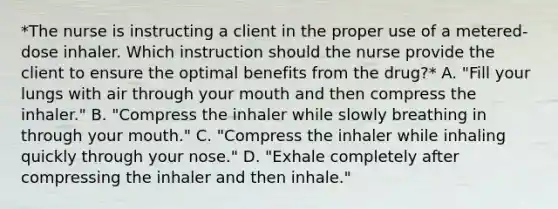 *The nurse is instructing a client in the proper use of a metered-dose inhaler. Which instruction should the nurse provide the client to ensure the optimal benefits from the drug?* A. "Fill your lungs with air through your mouth and then compress the inhaler." B. "Compress the inhaler while slowly breathing in through your mouth." C. "Compress the inhaler while inhaling quickly through your nose." D. "Exhale completely after compressing the inhaler and then inhale."