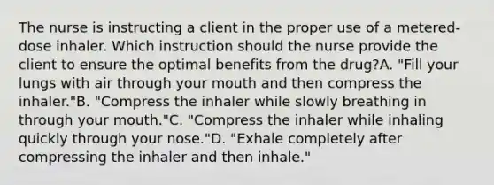 The nurse is instructing a client in the proper use of a metered-dose inhaler. Which instruction should the nurse provide the client to ensure the optimal benefits from the drug?A. "Fill your lungs with air through your mouth and then compress the inhaler."B. "Compress the inhaler while slowly breathing in through your mouth."C. "Compress the inhaler while inhaling quickly through your nose."D. "Exhale completely after compressing the inhaler and then inhale."