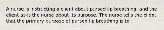 A nurse is instructing a client about pursed lip breathing, and the client asks the nurse about its purpose. The nurse tells the client that the primary purpose of pursed lip breathing is to: