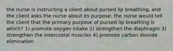 the nurse is instructing a client about pursed lip breathing, and the client asks the nurse about its purpose. the nurse would tell the client that the primary purpose of pursed lip breathing is which? 1) promote oxygen intake 2) strengthen the diaphragm 3) strengthen the intercostal muscles 4) promote carbon dioxide elimination