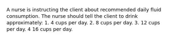 A nurse is instructing the client about recommended daily fluid consumption. The nurse should tell the client to drink approximately: 1. 4 cups per day. 2. 8 cups per day. 3. 12 cups per day. 4 16 cups per day.