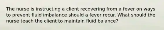 The nurse is instructing a client recovering from a fever on ways to prevent fluid imbalance should a fever recur. What should the nurse teach the client to maintain fluid balance?