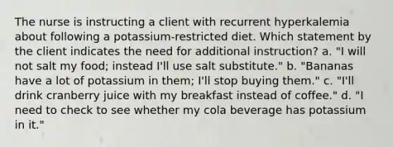 The nurse is instructing a client with recurrent hyperkalemia about following a potassium-restricted diet. Which statement by the client indicates the need for additional instruction? a. "I will not salt my food; instead I'll use salt substitute." b. "Bananas have a lot of potassium in them; I'll stop buying them." c. "I'll drink cranberry juice with my breakfast instead of coffee." d. "I need to check to see whether my cola beverage has potassium in it."