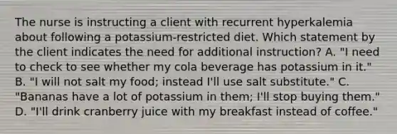 The nurse is instructing a client with recurrent hyperkalemia about following a potassium-restricted diet. Which statement by the client indicates the need for additional instruction? A. "I need to check to see whether my cola beverage has potassium in it." B. "I will not salt my food; instead I'll use salt substitute." C. "Bananas have a lot of potassium in them; I'll stop buying them." D. "I'll drink cranberry juice with my breakfast instead of coffee."