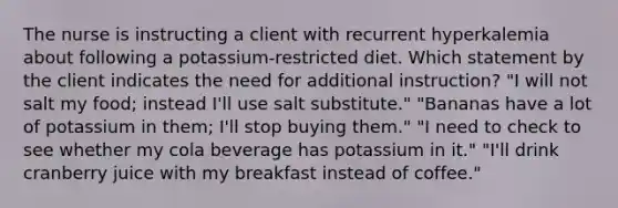 The nurse is instructing a client with recurrent hyperkalemia about following a potassium-restricted diet. Which statement by the client indicates the need for additional instruction? "I will not salt my food; instead I'll use salt substitute." "Bananas have a lot of potassium in them; I'll stop buying them." "I need to check to see whether my cola beverage has potassium in it." "I'll drink cranberry juice with my breakfast instead of coffee."