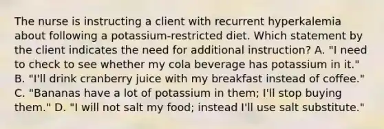 The nurse is instructing a client with recurrent hyperkalemia about following a potassium-restricted diet. Which statement by the client indicates the need for additional instruction? A. "I need to check to see whether my cola beverage has potassium in it." B. "I'll drink cranberry juice with my breakfast instead of coffee." C. "Bananas have a lot of potassium in them; I'll stop buying them." D. "I will not salt my food; instead I'll use salt substitute."