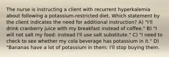 The nurse is instructing a client with recurrent hyperkalemia about following a potassium-restricted diet. Which statement by the client indicates the need for additional instruction? A) "I'll drink cranberry juice with my breakfast instead of coffee." B) "I will not salt my food: instead I'll use salt substitute." C) "I need to check to see whether my cola beverage has potassium in it." D) "Bananas have a lot of potassium in them; I'll stop buying them.