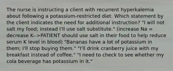 The nurse is instructing a client with recurrent hyperkalemia about following a potassium-restricted diet. Which statement by the client indicates the need for additional instruction? "I will not salt my food; instead I'll use salt substitute." (increase Na = decrease K-->PATIENT should use salt in their food to help reduce serum K level in blood) "Bananas have a lot of potassium in them; I'll stop buying them." "I'll drink cranberry juice with my breakfast instead of coffee." "I need to check to see whether my cola beverage has potassium in it."