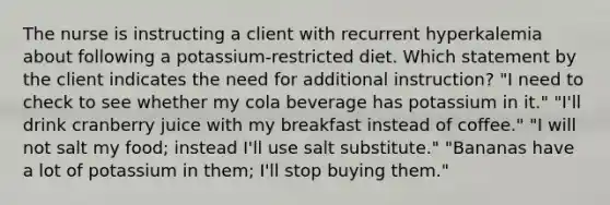 The nurse is instructing a client with recurrent hyperkalemia about following a potassium-restricted diet. Which statement by the client indicates the need for additional instruction? "I need to check to see whether my cola beverage has potassium in it." "I'll drink cranberry juice with my breakfast instead of coffee." "I will not salt my food; instead I'll use salt substitute." "Bananas have a lot of potassium in them; I'll stop buying them."