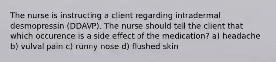 The nurse is instructing a client regarding intradermal desmopressin (DDAVP). The nurse should tell the client that which occurence is a side effect of the medication? a) headache b) vulval pain c) runny nose d) flushed skin