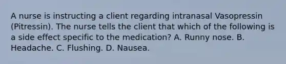 A nurse is instructing a client regarding intranasal Vasopressin (Pitressin). The nurse tells the client that which of the following is a side effect specific to the medication? A. Runny nose. B. Headache. C. Flushing. D. Nausea.