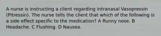 A nurse is instructing a client regarding intranasal Vasopressin (Pitressin). The nurse tells the client that which of the following is a side effect specific to the medication? A Runny nose. B Headache. C Flushing. D Nausea.