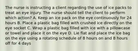 The nurse is instructing a client regarding the use of ice packs to treat an eye injury. The nurse should tell the client to perform which action? A. Keep an ice pack on the eye continuously for 24 hours B. Place a plastic bag filled with crushed ice directly on the eye socket C. Wrap a plastic bag filled with ice with a pillowcase or towel and place it on the eye D. Lie flat and place the ice bag on the eye using a rotating schedule of 8 hours on and 8 hours off for 4 days