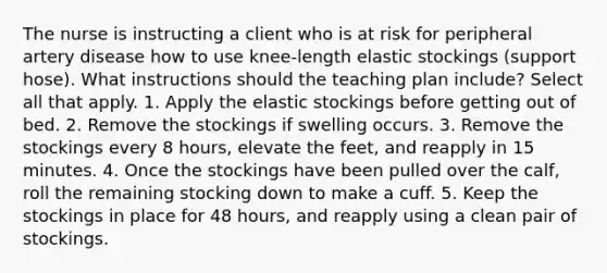 The nurse is instructing a client who is at risk for peripheral artery disease how to use knee-length elastic stockings (support hose). What instructions should the teaching plan include? Select all that apply. 1. Apply the elastic stockings before getting out of bed. 2. Remove the stockings if swelling occurs. 3. Remove the stockings every 8 hours, elevate the feet, and reapply in 15 minutes. 4. Once the stockings have been pulled over the calf, roll the remaining stocking down to make a cuff. 5. Keep the stockings in place for 48 hours, and reapply using a clean pair of stockings.