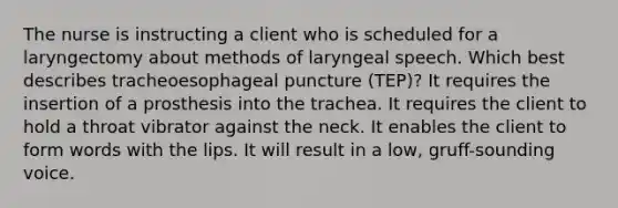 The nurse is instructing a client who is scheduled for a laryngectomy about methods of laryngeal speech. Which best describes tracheoesophageal puncture (TEP)? It requires the insertion of a prosthesis into the trachea. It requires the client to hold a throat vibrator against the neck. It enables the client to form words with the lips. It will result in a low, gruff-sounding voice.