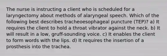 The nurse is instructing a client who is scheduled for a laryngectomy about methods of alaryngeal speech. Which of the following best describes tracheoesophageal puncture (TEP)? a) It requires the client to hold a throat vibrator against the neck. b) It will result in a low, gruff-sounding voice. c) It enables the client to form words with the lips. d) It requires the insertion of a prosthesis into the trachea.