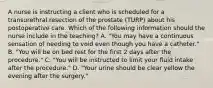 A nurse is instructing a client who is scheduled for a transurethral resection of the prostate (TURP) about his postoperative care. Which of the following information should the nurse include in the teaching? A. "You may have a continuous sensation of needing to void even though you have a catheter." B. "You will be on bed rest for the first 2 days after the procedure." C. "You will be instructed to limit your fluid intake after the procedure." D. "Your urine should be clear yellow the evening after the surgery."