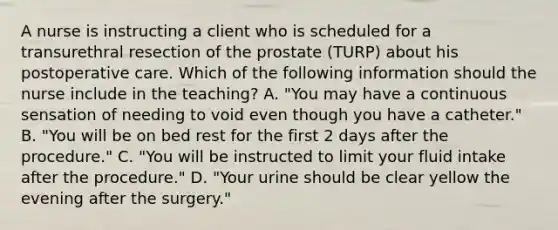 A nurse is instructing a client who is scheduled for a transurethral resection of the prostate (TURP) about his postoperative care. Which of the following information should the nurse include in the teaching? A. "You may have a continuous sensation of needing to void even though you have a catheter." B. "You will be on bed rest for the first 2 days after the procedure." C. "You will be instructed to limit your fluid intake after the procedure." D. "Your urine should be clear yellow the evening after the surgery."