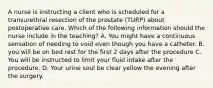 A nurse is instructing a client who is scheduled for a transurethral resection of the prostate (TURP) about postoperative care. Which of the following information should the nurse include in the teaching? A. You might have a continuous sensation of needing to void even though you have a catheter. B. you will be on bed rest for the first 2 days after the procedure C. You will be instructed to limit your fluid intake after the procedure. D. Your urine soul be clear yellow the evening after the surgery.