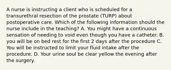 A nurse is instructing a client who is scheduled for a transurethral resection of the prostate (TURP) about postoperative care. Which of the following information should the nurse include in the teaching? A. You might have a continuous sensation of needing to void even though you have a catheter. B. you will be on bed rest for the first 2 days after the procedure C. You will be instructed to limit your fluid intake after the procedure. D. Your urine soul be clear yellow the evening after the surgery.