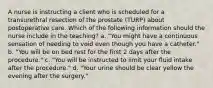 A nurse is instructing a client who is scheduled for a transurethral resection of the prostate (TURP) about postoperative care. Which of the following information should the nurse include in the teaching? a. "You might have a continuous sensation of needing to void even though you have a catheter." b. "You will be on bed rest for the first 2 days after the procedure." c. "You will be instructed to limit your fluid intake after the procedure." d. "Your urine should be clear yellow the evening after the surgery."