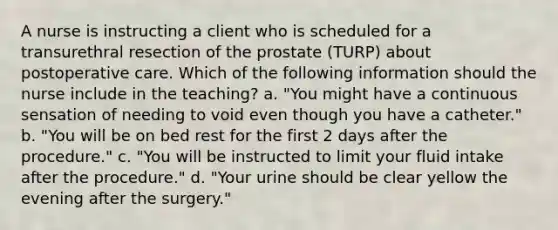 A nurse is instructing a client who is scheduled for a transurethral resection of the prostate (TURP) about postoperative care. Which of the following information should the nurse include in the teaching? a. "You might have a continuous sensation of needing to void even though you have a catheter." b. "You will be on bed rest for the first 2 days after the procedure." c. "You will be instructed to limit your fluid intake after the procedure." d. "Your urine should be clear yellow the evening after the surgery."