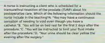 A nurse is instructing a client who is scheduled for a transurethral resection of the prostate (TURP) about his postoperative care. Which of the following information should the nurse include in the teaching?A. "You may have a continuous sensation of needing to void even though you have a catheter."B. "You will be on bed rest for the first 2 days after the procedure."C. "You will be instructed to limit your fluid intake after the procedure."D. "Your urine should be clear yellow the evening after the surgery."