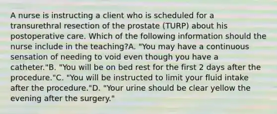 A nurse is instructing a client who is scheduled for a transurethral resection of the prostate (TURP) about his postoperative care. Which of the following information should the nurse include in the teaching?A. "You may have a continuous sensation of needing to void even though you have a catheter."B. "You will be on bed rest for the first 2 days after the procedure."C. "You will be instructed to limit your fluid intake after the procedure."D. "Your urine should be clear yellow the evening after the surgery."