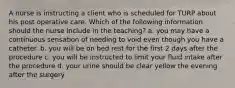 A nurse is instructing a client who is scheduled for TURP about his post operative care. Which of the following information should the nurse include in the teaching? a. you may have a continuous sensation of needing to void even though you have a catheter. b. you will be on bed rest for the first 2 days after the procedure c. you will be instructed to limit your fluid intake after the procedure d. your urine should be clear yellow the evening after the surgery