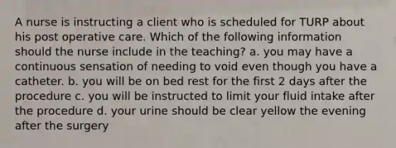 A nurse is instructing a client who is scheduled for TURP about his post operative care. Which of the following information should the nurse include in the teaching? a. you may have a continuous sensation of needing to void even though you have a catheter. b. you will be on bed rest for the first 2 days after the procedure c. you will be instructed to limit your fluid intake after the procedure d. your urine should be clear yellow the evening after the surgery