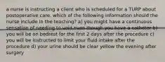 a nurse is instructing a client who is scheduled for a TURP about postoperative care. which of the following information should the nurse include in the teaching? a) you might have a continuous sensation of needing to void even though you have a catheter b) you will be on bedrest for the first 2 days after the procedure c) you will be instructed to limit your fluid intake after the procedure d) your urine should be clear yellow the evening after surgery