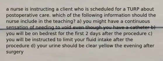 a nurse is instructing a client who is scheduled for a TURP about postoperative care. which of the following information should the nurse include in the teaching? a) you might have a continuous sensation of needing to void even though you have a catheter b) you will be on bedrest for the first 2 days after the procedure c) you will be instructed to limit your fluid intake after the procedure d) your urine should be clear yellow the evening after surgery